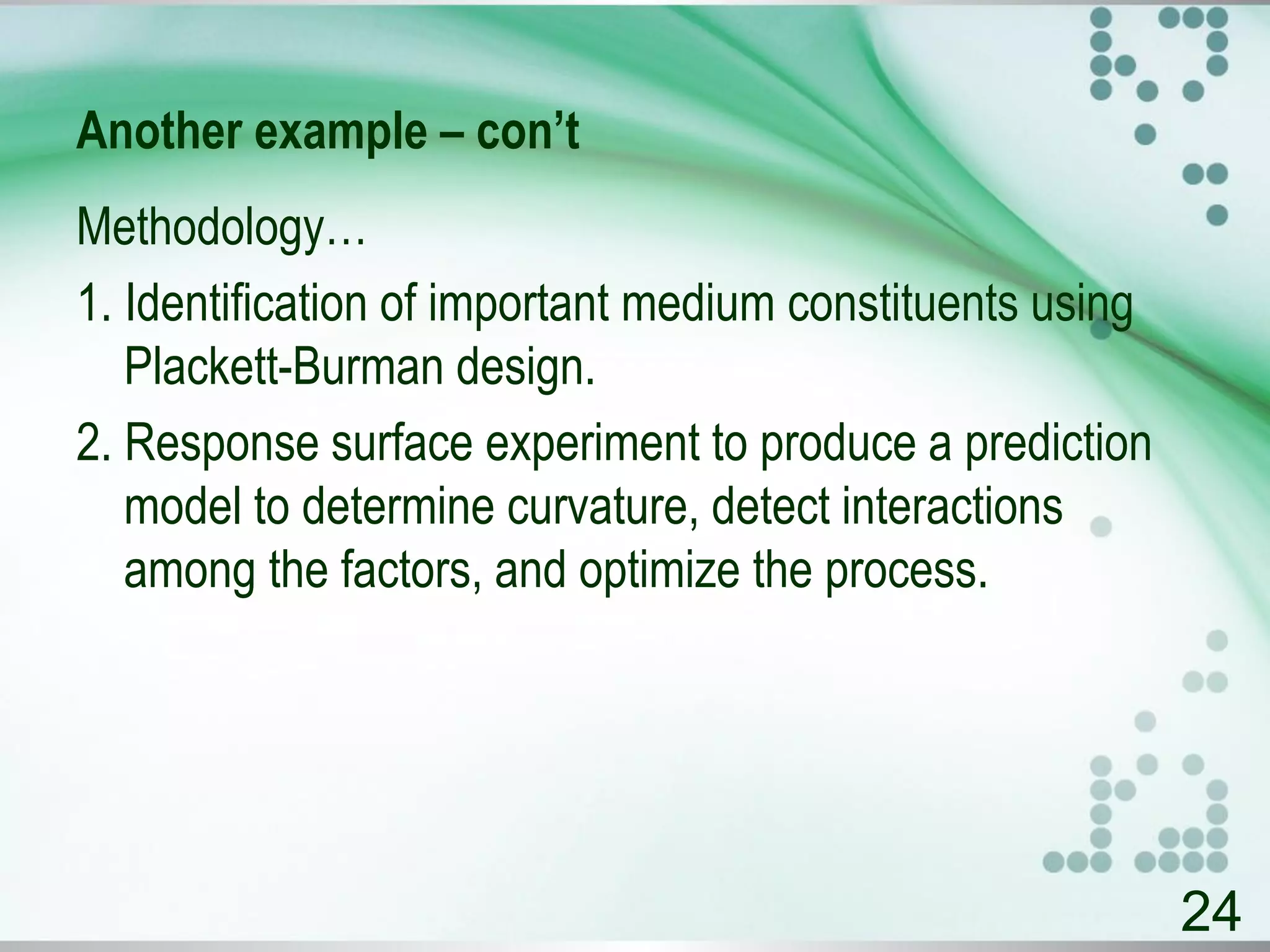 Another example – con’t
Methodology…
1. Identification of important medium constituents using
Plackett-Burman design.
2. Response surface experiment to produce a prediction
model to determine curvature, detect interactions
among the factors, and optimize the process.
24
 