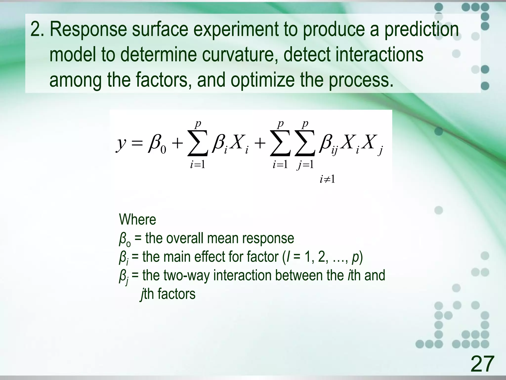 2. Response surface experiment to produce a prediction
model to determine curvature, detect interactions
among the factors, and optimize the process.
27
1
1 11
0

 
 
i
p
i
p
j
jiiji
p
i
i XXXy 
Where
βo = the overall mean response
βi = the main effect for factor (I = 1, 2, …, p)
βj = the two-way interaction between the ith and
jth factors
 