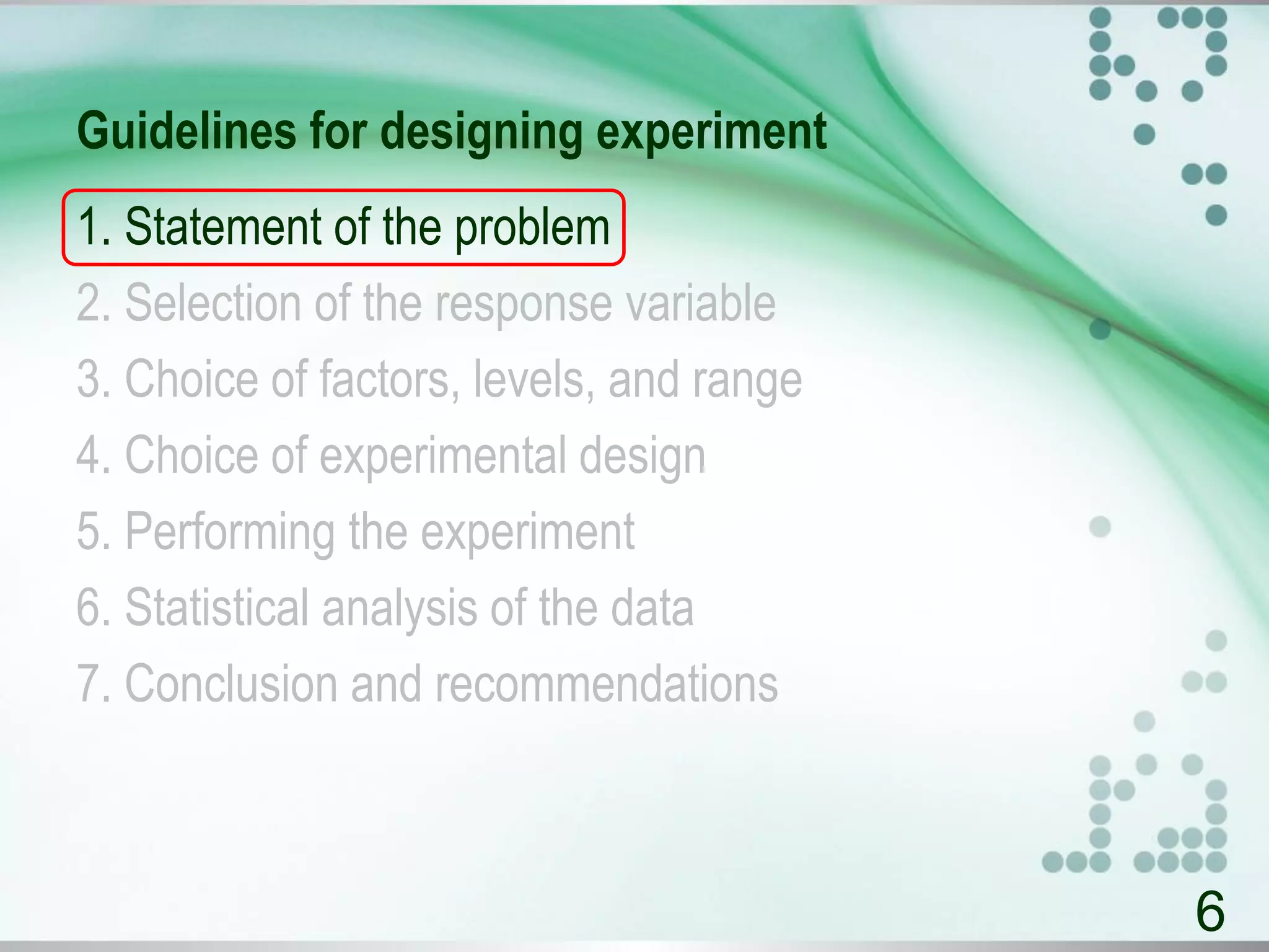 Guidelines for designing experiment
1. Statement of the problem
2. Selection of the response variable
3. Choice of factors, levels, and range
4. Choice of experimental design
5. Performing the experiment
6. Statistical analysis of the data
7. Conclusion and recommendations
6
 