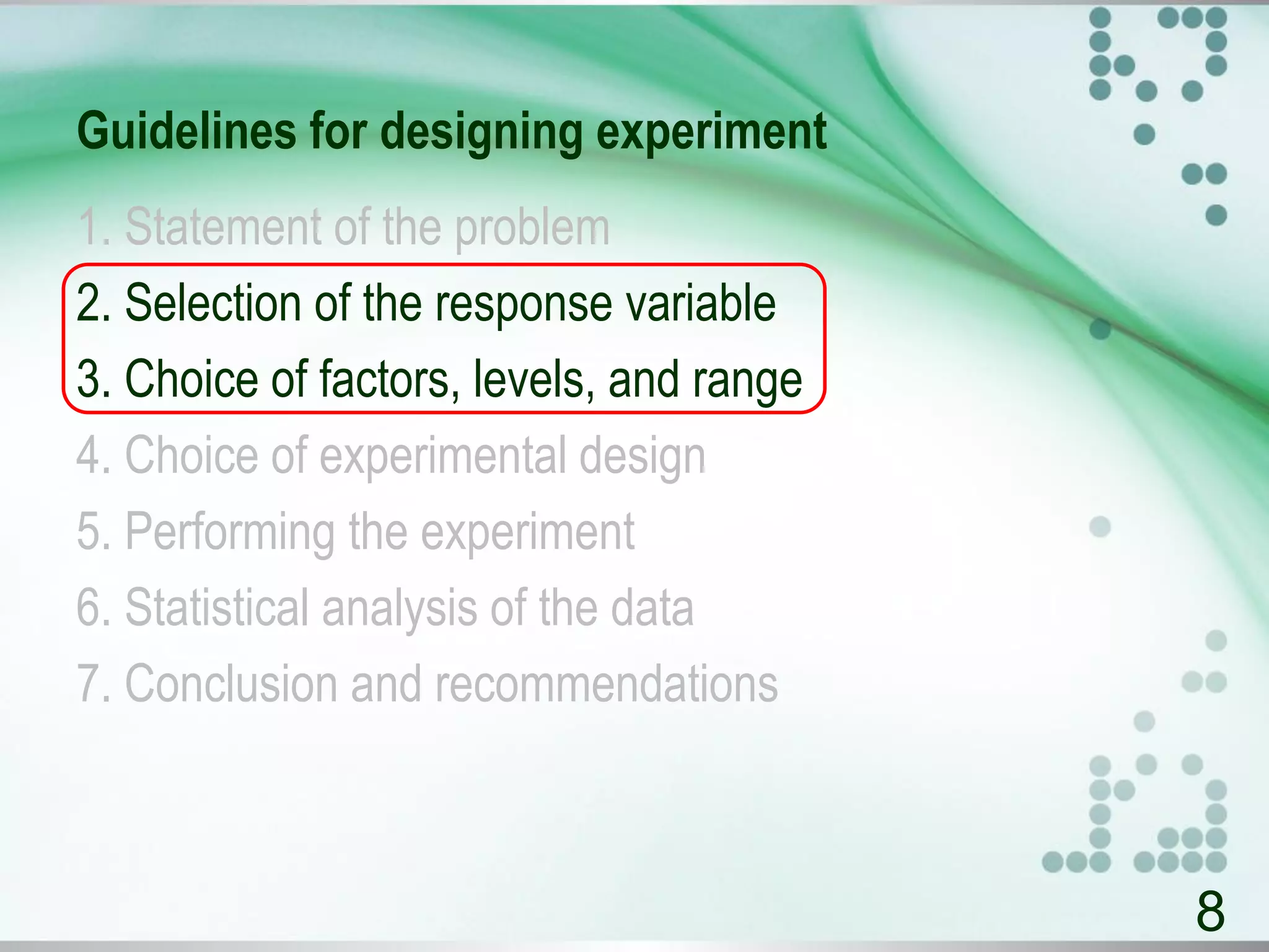 Guidelines for designing experiment
1. Statement of the problem
2. Selection of the response variable
3. Choice of factors, levels, and range
4. Choice of experimental design
5. Performing the experiment
6. Statistical analysis of the data
7. Conclusion and recommendations
8
 