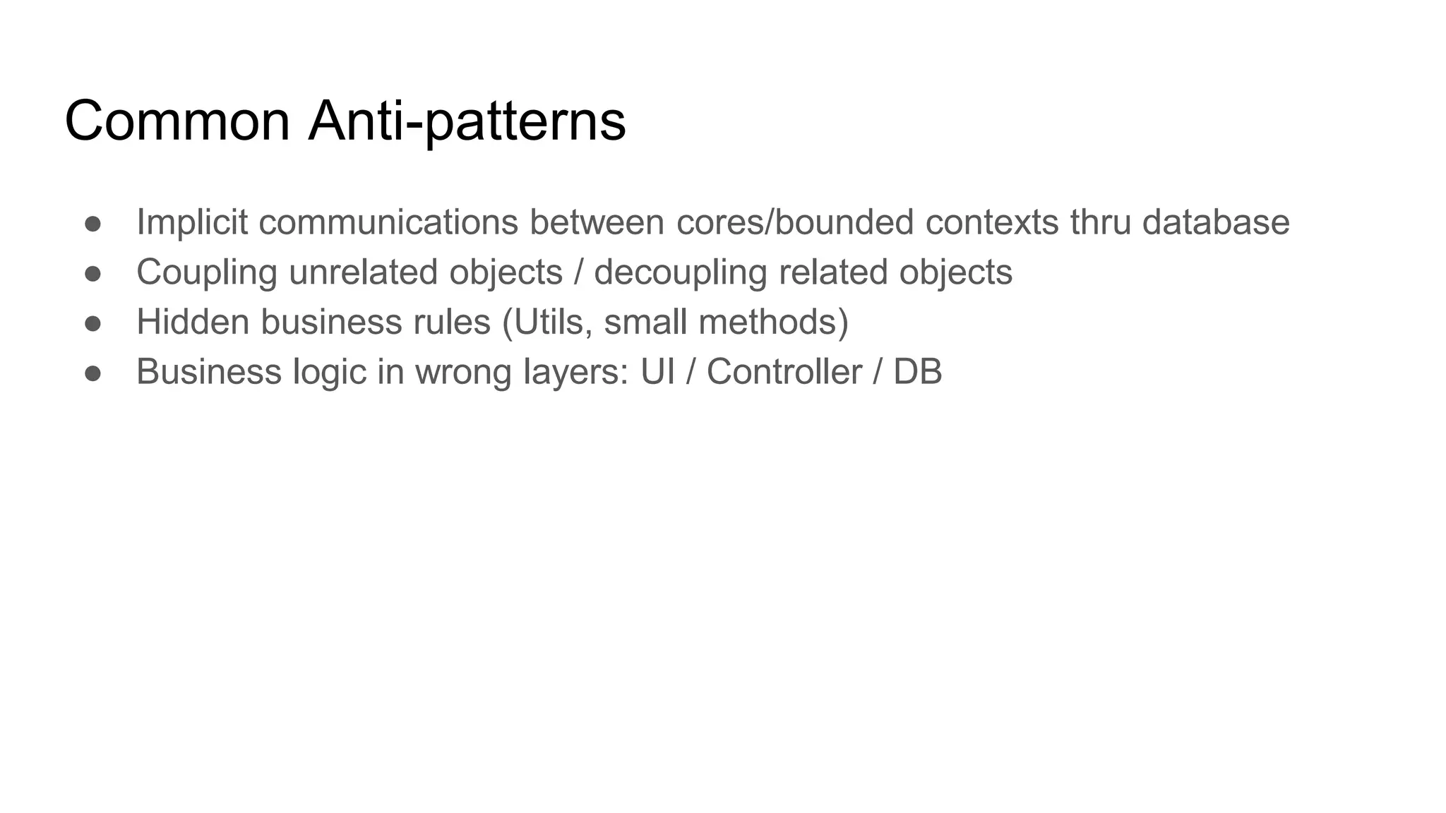 Common Anti-patterns ● Implicit communications between cores/bounded contexts thru database ● Coupling unrelated objects / decoupling related objects ● Hidden business rules (Utils, small methods) ● Business logic in wrong layers: UI / Controller / DB 