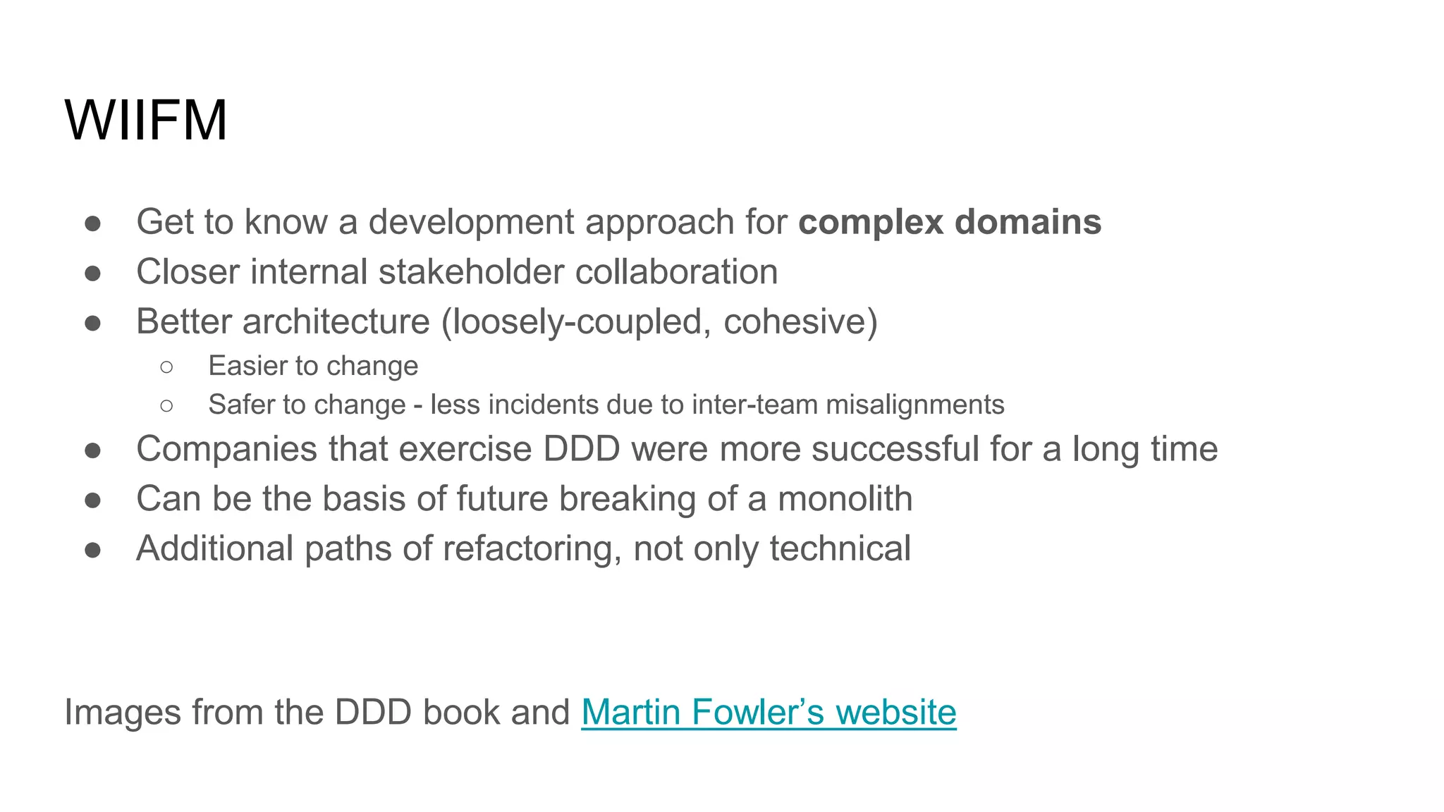 WIIFM ● Get to know a development approach for complex domains ● Closer internal stakeholder collaboration ● Better architecture (loosely-coupled, cohesive) ○ Easier to change ○ Safer to change - less incidents due to inter-team misalignments ● Companies that exercise DDD were more successful for a long time ● Can be the basis of future breaking of a monolith ● Additional paths of refactoring, not only technical Images from the DDD book and Martin Fowler’s website 