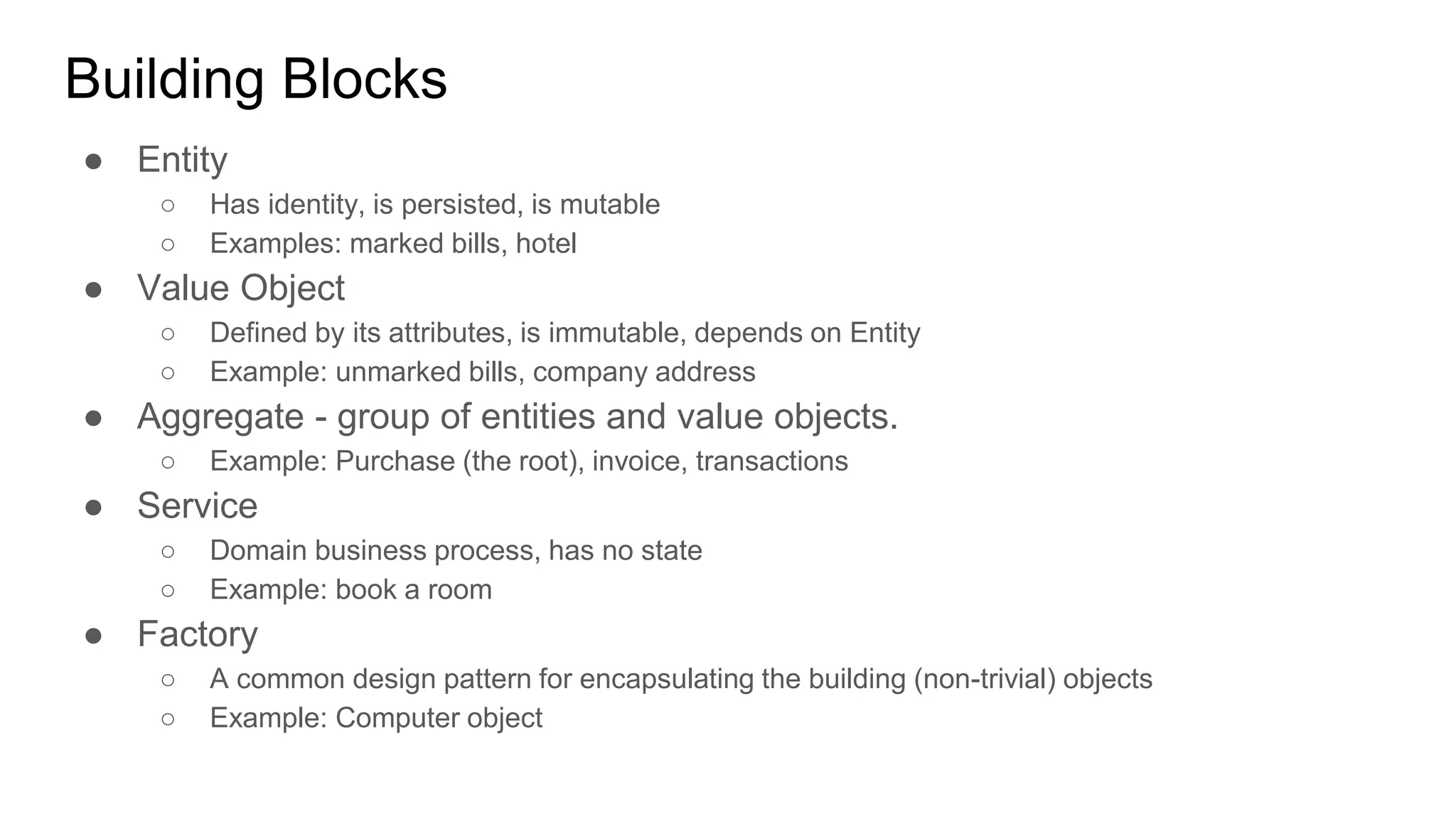 Building Blocks ● Entity ○ Has identity, is persisted, is mutable ○ Examples: marked bills, hotel ● Value Object ○ Defined by its attributes, is immutable, depends on Entity ○ Example: unmarked bills, company address ● Aggregate - group of entities and value objects. ○ Example: Purchase (the root), invoice, transactions ● Service ○ Domain business process, has no state ○ Example: book a room ● Factory ○ A common design pattern for encapsulating the building (non-trivial) objects ○ Example: Computer object 