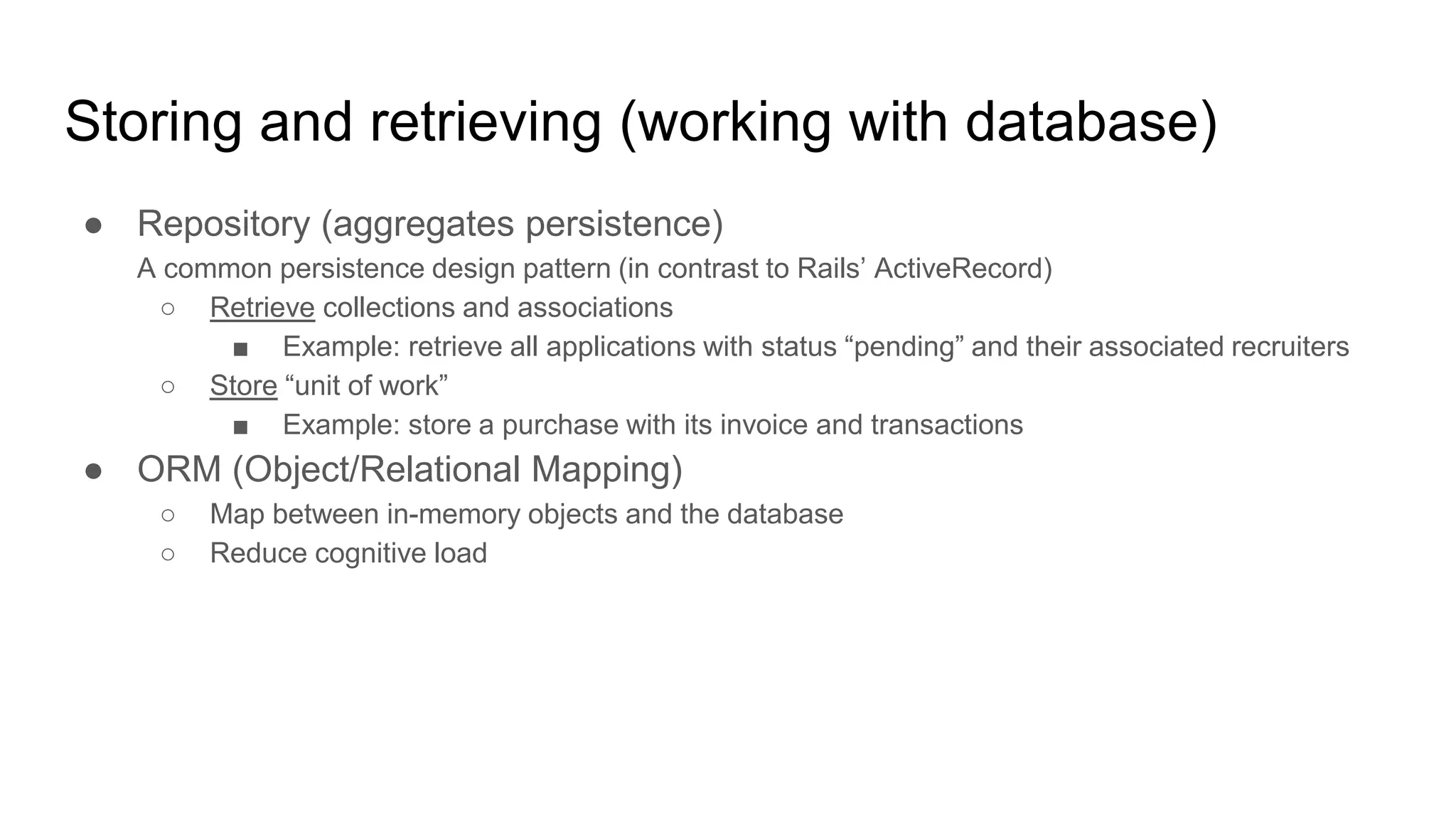 Storing and retrieving (working with database) ● Repository (aggregates persistence) A common persistence design pattern (in contrast to Rails’ ActiveRecord) ○ Retrieve collections and associations ■ Example: retrieve all applications with status “pending” and their associated recruiters ○ Store “unit of work” ■ Example: store a purchase with its invoice and transactions ● ORM (Object/Relational Mapping) ○ Map between in-memory objects and the database ○ Reduce cognitive load 