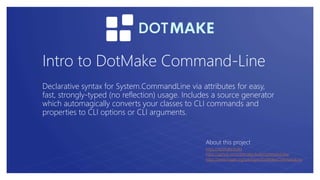 Intro to DotMake Command-Line
Declarative syntax for System.CommandLine via attributes for easy,
fast, strongly-typed (no reflection) usage. Includes a source generator
which automagically converts your classes to CLI commands and
properties to CLI options or CLI arguments.
About this project
https://dotmake.build
https://github.com/dotmake-build/command-line
https://www.nuget.org/packages/DotMake.CommandLine
 