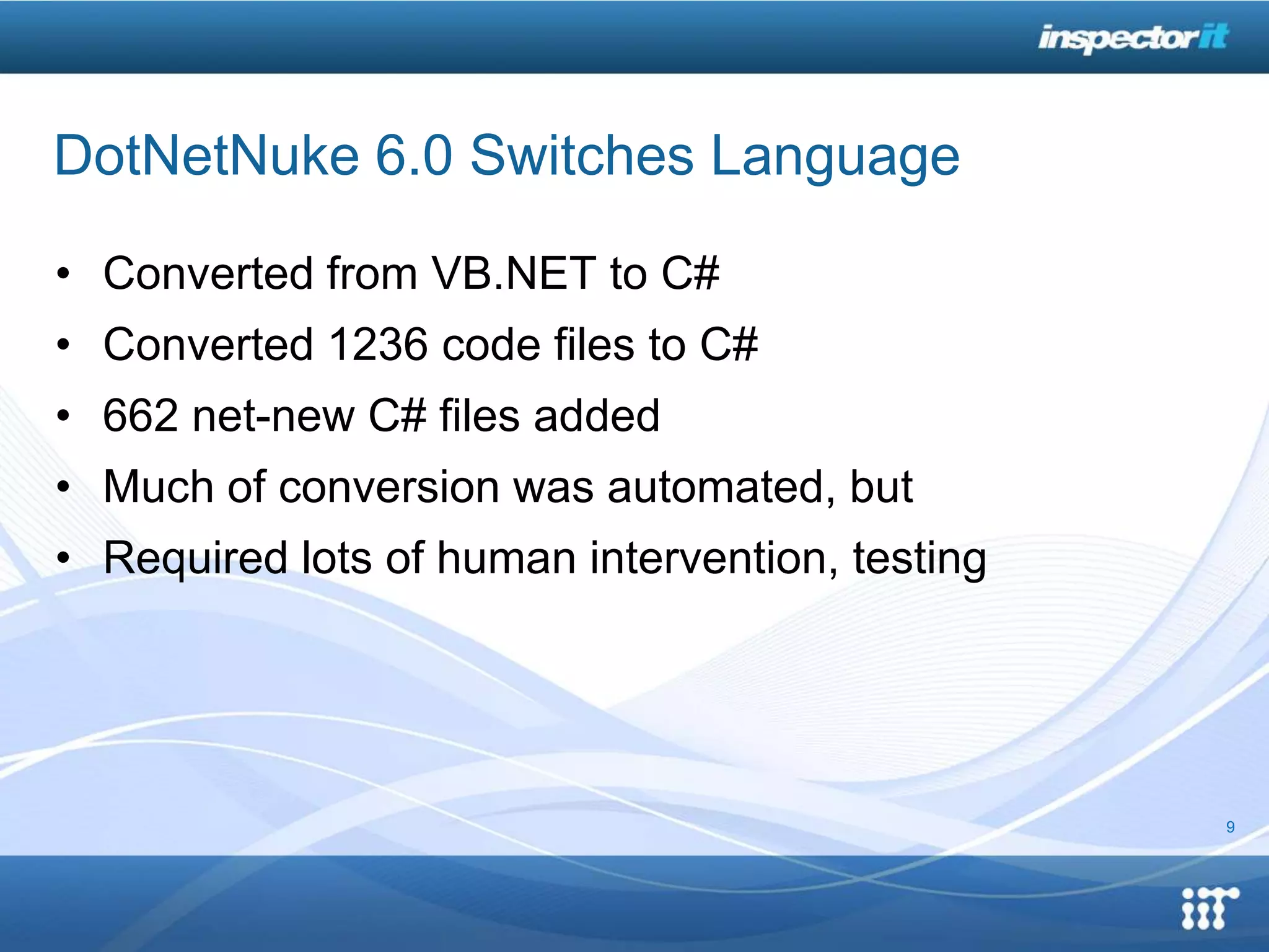 DotNetNuke 6.0 Switches Language

• Converted from VB.NET to C#
• Converted 1236 code files to C#
• 662 net-new C# files added
• Much of conversion was automated, but
• Required lots of human intervention, testing




                                                 9
 