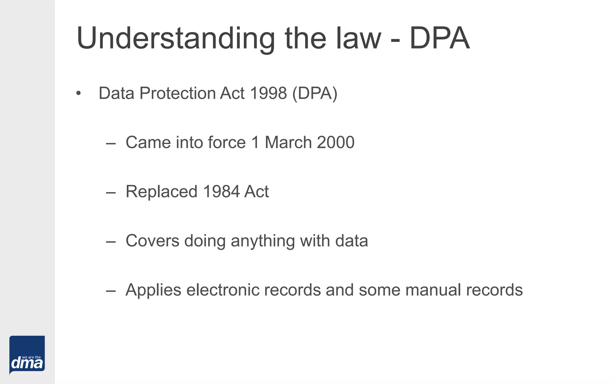 Understanding the law - DPA
• Data Protection Act 1998 (DPA)
– Came into force 1 March 2000
– Replaced 1984 Act
– Covers doing anything with data
– Applies electronic records and some manual records
 