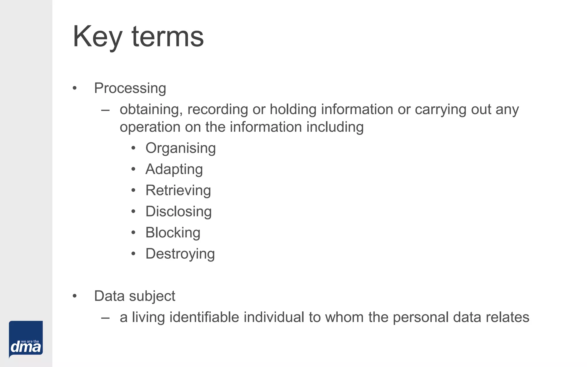 Key terms
• Processing
– obtaining, recording or holding information or carrying out any
operation on the information including
• Organising
• Adapting
• Retrieving
• Disclosing
• Blocking
• Destroying
• Data subject
– a living identifiable individual to whom the personal data relates
 