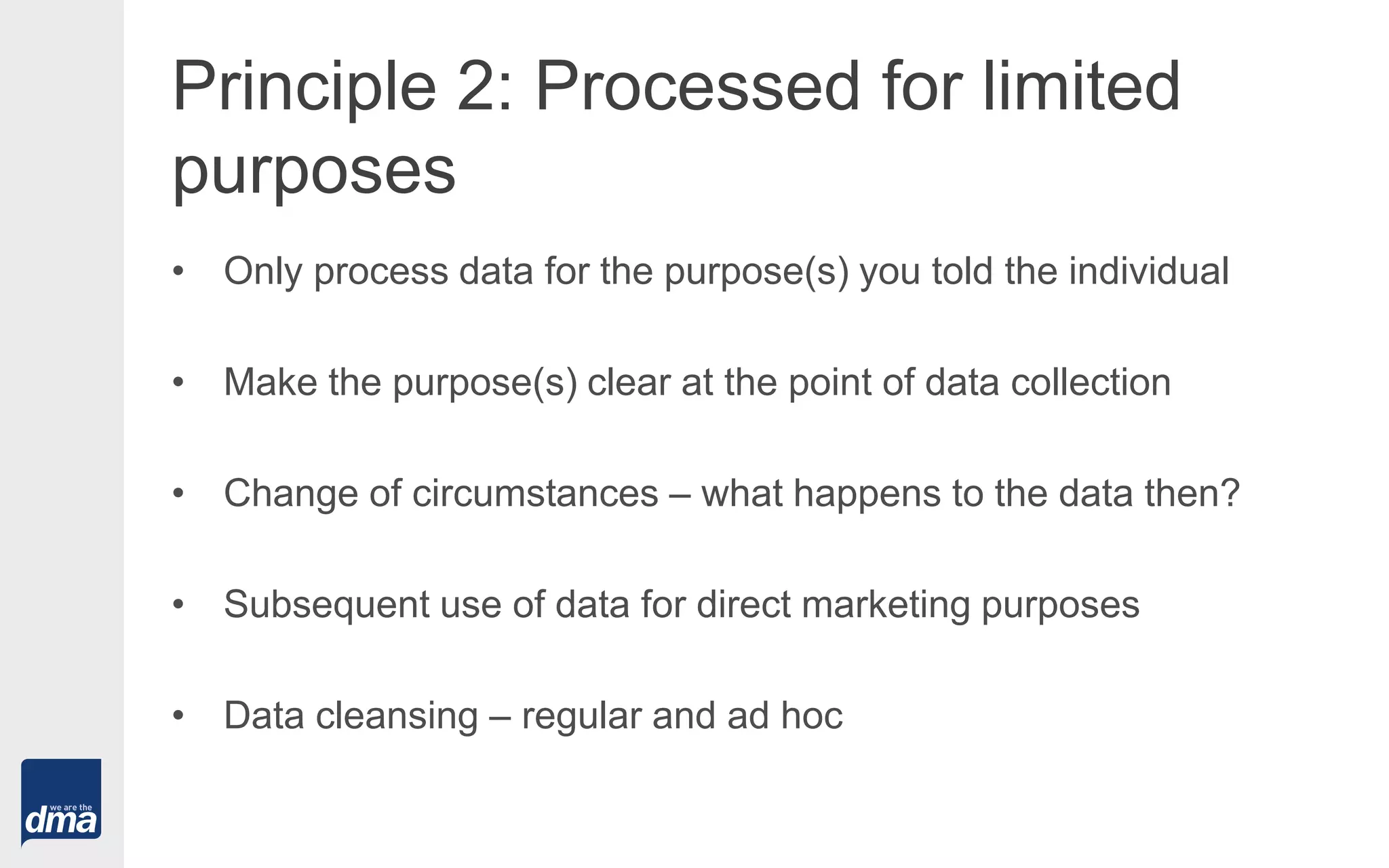Principle 2: Processed for limited
purposes
• Only process data for the purpose(s) you told the individual
• Make the purpose(s) clear at the point of data collection
• Change of circumstances – what happens to the data then?
• Subsequent use of data for direct marketing purposes
• Data cleansing – regular and ad hoc
 