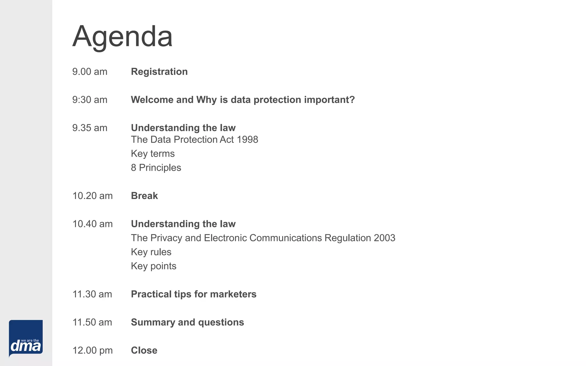 Agenda
9.00 am Registration
9:30 am Welcome and Why is data protection important?
9.35 am Understanding the law
The Data Protection Act 1998
Key terms
8 Principles
10.20 am Break
10.40 am Understanding the law
The Privacy and Electronic Communications Regulation 2003
Key rules
Key points
11.30 am Practical tips for marketers
11.50 am Summary and questions
12.00 pm Close
 