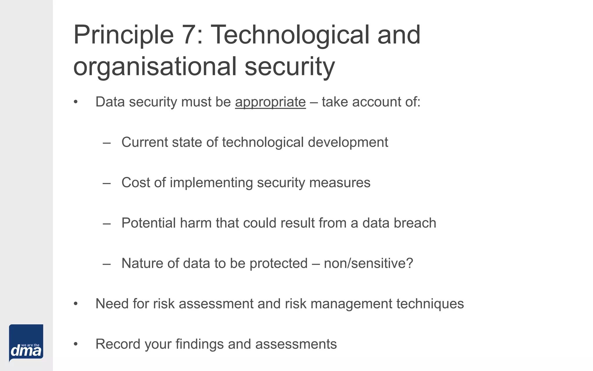 Principle 7: Technological and
organisational security
• Data security must be appropriate – take account of:
– Current state of technological development
– Cost of implementing security measures
– Potential harm that could result from a data breach
– Nature of data to be protected – non/sensitive?
• Need for risk assessment and risk management techniques
• Record your findings and assessments
 