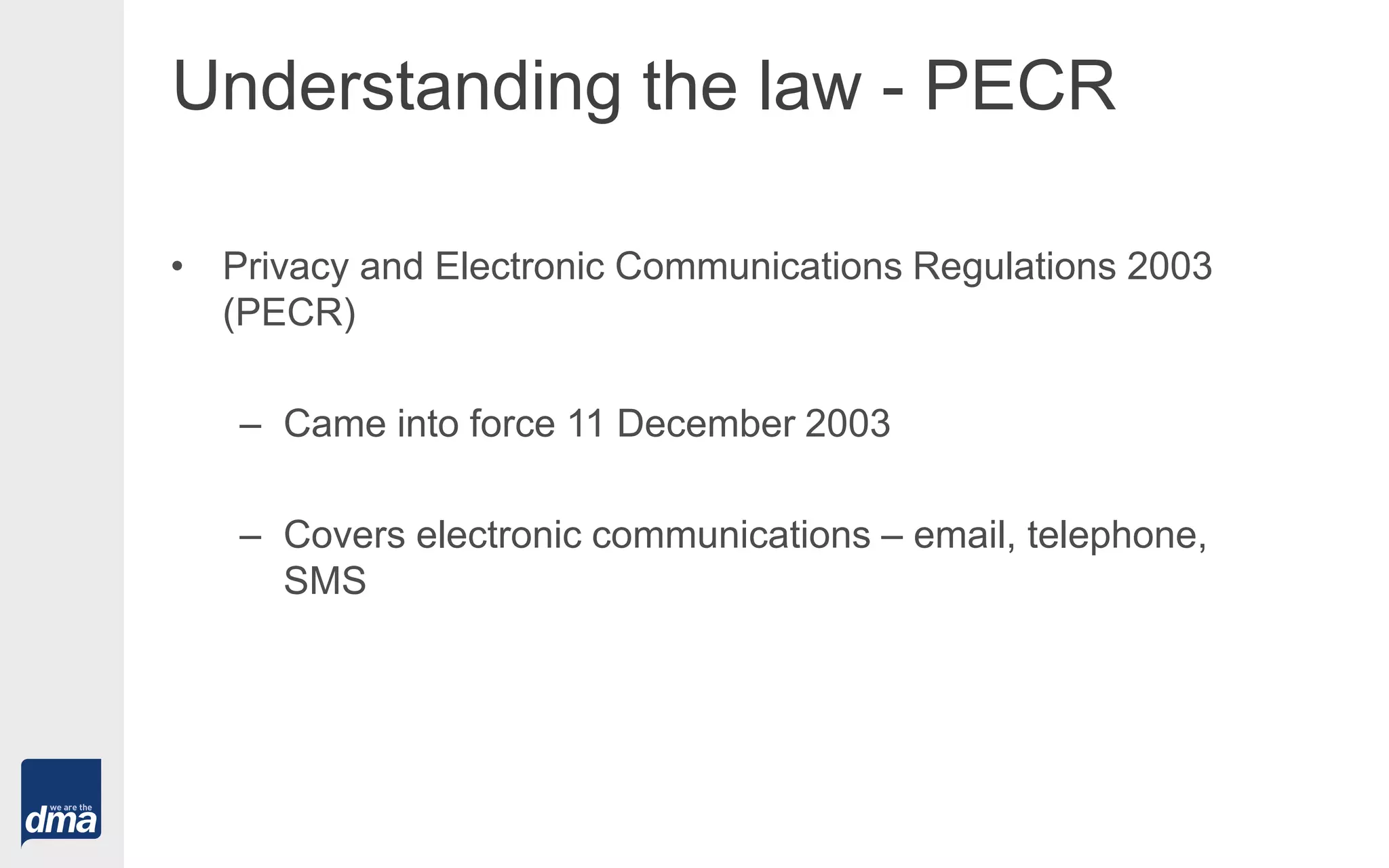 Understanding the law - PECR
• Privacy and Electronic Communications Regulations 2003
(PECR)
– Came into force 11 December 2003
– Covers electronic communications – email, telephone,
SMS
 