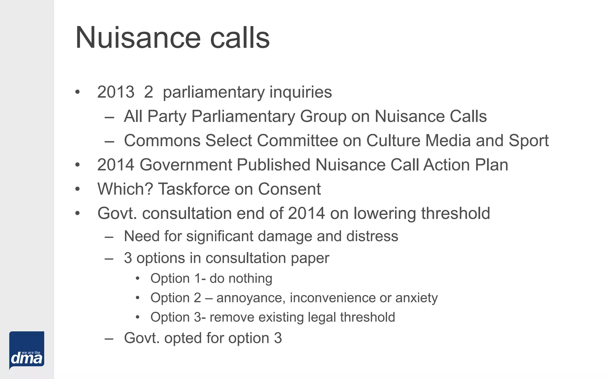 Nuisance calls
• 2013 2 parliamentary inquiries
– All Party Parliamentary Group on Nuisance Calls
– Commons Select Committee on Culture Media and Sport
• 2014 Government Published Nuisance Call Action Plan
• Which? Taskforce on Consent
• Govt. consultation end of 2014 on lowering threshold
– Need for significant damage and distress
– 3 options in consultation paper
• Option 1- do nothing
• Option 2 – annoyance, inconvenience or anxiety
• Option 3- remove existing legal threshold
– Govt. opted for option 3
 