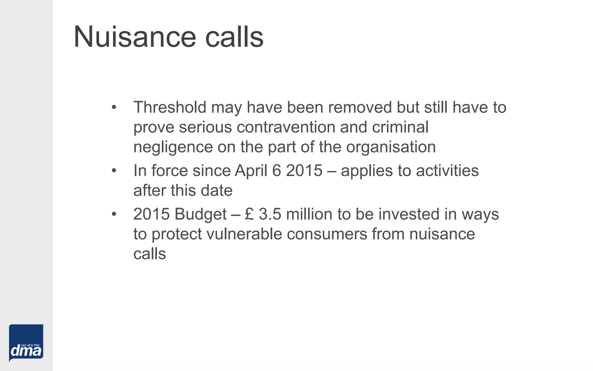 Nuisance calls
• Threshold may have been removed but still have to
prove serious contravention and criminal
negligence on the part of the organisation
• In force since April 6 2015 – applies to activities
after this date
• 2015 Budget – £ 3.5 million to be invested in ways
to protect vulnerable consumers from nuisance
calls
 