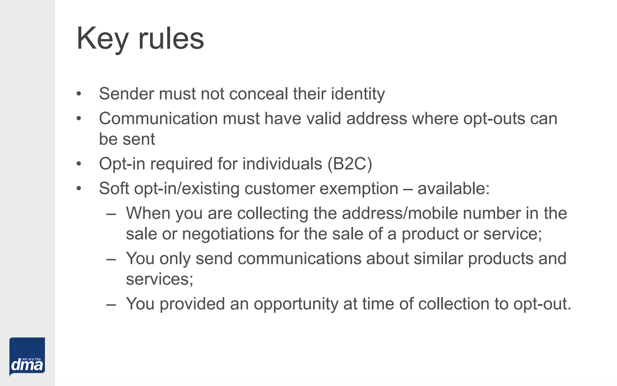 Key rules
• Sender must not conceal their identity
• Communication must have valid address where opt-outs can
be sent
• Opt-in required for individuals (B2C)
• Soft opt-in/existing customer exemption – available:
– When you are collecting the address/mobile number in the
sale or negotiations for the sale of a product or service;
– You only send communications about similar products and
services;
– You provided an opportunity at time of collection to opt-out.
 