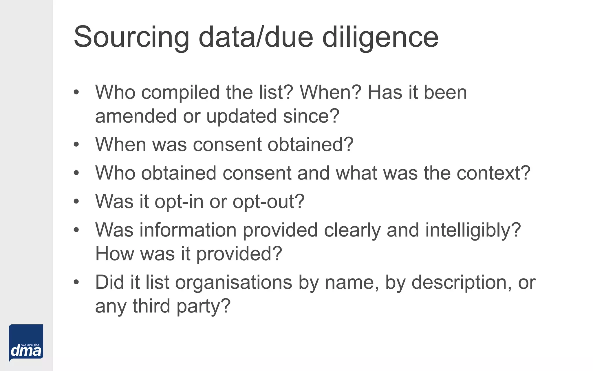 Sourcing data/due diligence
• Who compiled the list? When? Has it been
amended or updated since?
• When was consent obtained?
• Who obtained consent and what was the context?
• Was it opt-in or opt-out?
• Was information provided clearly and intelligibly?
How was it provided?
• Did it list organisations by name, by description, or
any third party?
 