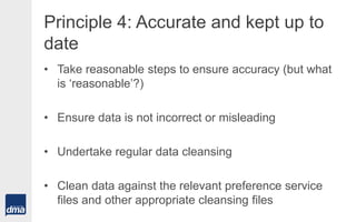 Principle 4: Accurate and kept up to
date
• Take reasonable steps to ensure accuracy (but what
is ‘reasonable’?)
• Ensure data is not incorrect or misleading
• Undertake regular data cleansing
• Clean data against the relevant preference service
files and other appropriate cleansing files
 
