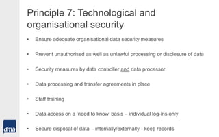 Principle 7: Technological and
organisational security
• Ensure adequate organisational data security measures
• Prevent unauthorised as well as unlawful processing or disclosure of data
• Security measures by data controller and data processor
• Data processing and transfer agreements in place
• Staff training
• Data access on a ‘need to know’ basis – individual log-ins only
• Secure disposal of data – internally/externally - keep records
 