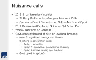 Nuisance calls
• 2013 2 parliamentary inquiries
– All Party Parliamentary Group on Nuisance Calls
– Commons Select Committee on Culture Media and Sport
• 2014 Government Published Nuisance Call Action Plan
• Which? Taskforce on Consent
• Govt. consultation end of 2014 on lowering threshold
– Need for significant damage and distress
– 3 options in consultation paper
• Option 1- do nothing
• Option 2 – annoyance, inconvenience or anxiety
• Option 3- remove existing legal threshold
– Govt. opted for option 3
 