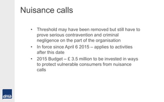 Nuisance calls
• Threshold may have been removed but still have to
prove serious contravention and criminal
negligence on the part of the organisation
• In force since April 6 2015 – applies to activities
after this date
• 2015 Budget – £ 3.5 million to be invested in ways
to protect vulnerable consumers from nuisance
calls
 