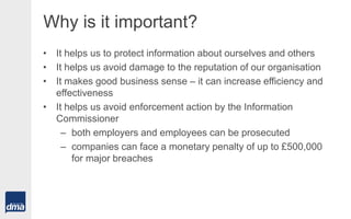 Why is it important?
• It helps us to protect information about ourselves and others
• It helps us avoid damage to the reputation of our organisation
• It makes good business sense – it can increase efficiency and
effectiveness
• It helps us avoid enforcement action by the Information
Commissioner
– both employers and employees can be prosecuted
– companies can face a monetary penalty of up to £500,000
for major breaches
 
