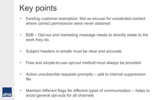 Key points
• Existing customer exemption: Not an excuse for unsolicited contact
where correct permissions were never obtained
• B2B – Opt-out and marketing message needs to directly relate to the
work they do.
• Subject headers in emails must be clear and accurate
• Free and simple-to-use opt-out method must always be provided
• Action unsubscribe requests promptly – add to internal suppression
file
• Maintain different flags for different types of communication – helps to
avoid general opt-outs for all channels
 