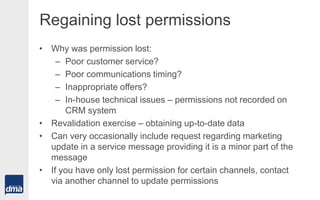 Regaining lost permissions
• Why was permission lost:
– Poor customer service?
– Poor communications timing?
– Inappropriate offers?
– In-house technical issues – permissions not recorded on
CRM system
• Revalidation exercise – obtaining up-to-date data
• Can very occasionally include request regarding marketing
update in a service message providing it is a minor part of the
message
• If you have only lost permission for certain channels, contact
via another channel to update permissions
 