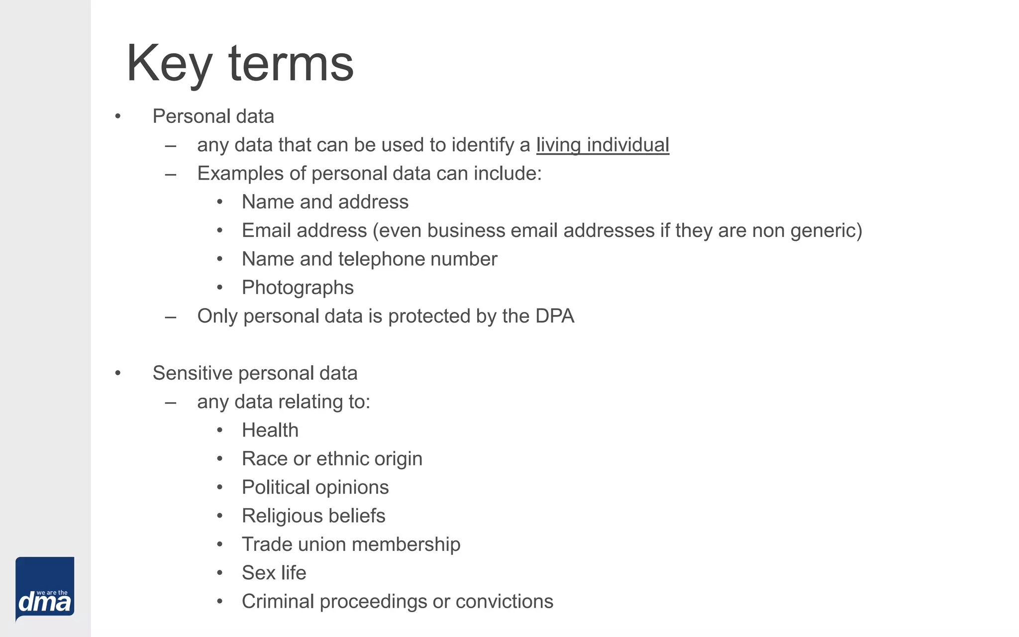 Key terms
• Personal data
– any data that can be used to identify a living individual
– Examples of personal data can include:
• Name and address
• Email address (even business email addresses if they are non generic)
• Name and telephone number
• Photographs
– Only personal data is protected by the DPA
• Sensitive personal data
– any data relating to:
• Health
• Race or ethnic origin
• Political opinions
• Religious beliefs
• Trade union membership
• Sex life
• Criminal proceedings or convictions
 
