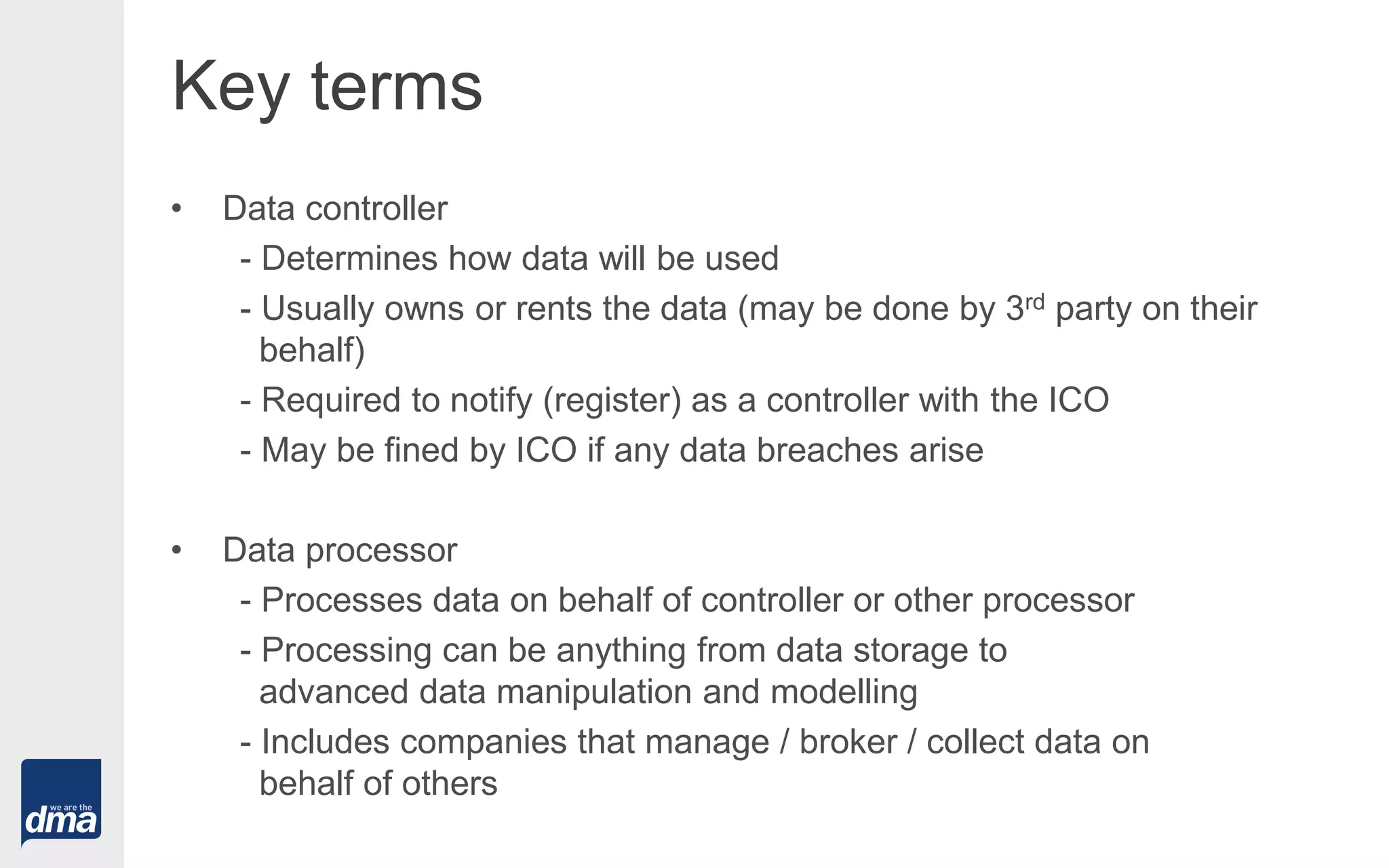 Key terms
• Data controller
- Determines how data will be used
- Usually owns or rents the data (may be done by 3rd party on their
behalf)
- Required to notify (register) as a controller with the ICO
- May be fined by ICO if any data breaches arise
• Data processor
- Processes data on behalf of controller or other processor
- Processing can be anything from data storage to
advanced data manipulation and modelling
- Includes companies that manage / broker / collect data on
behalf of others
 