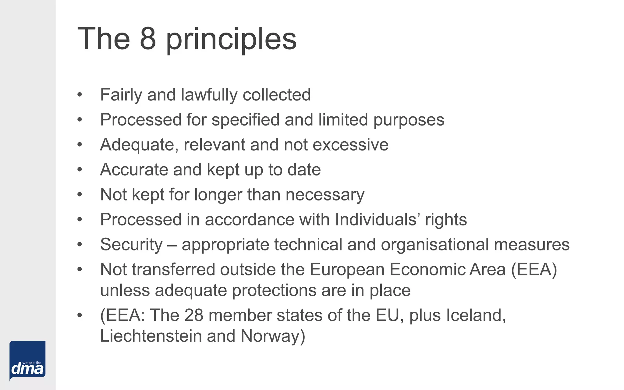 The 8 principles
• Fairly and lawfully collected
• Processed for specified and limited purposes
• Adequate, relevant and not excessive
• Accurate and kept up to date
• Not kept for longer than necessary
• Processed in accordance with Individuals’ rights
• Security – appropriate technical and organisational measures
• Not transferred outside the European Economic Area (EEA)
unless adequate protections are in place
• (EEA: The 28 member states of the EU, plus Iceland,
Liechtenstein and Norway)
 