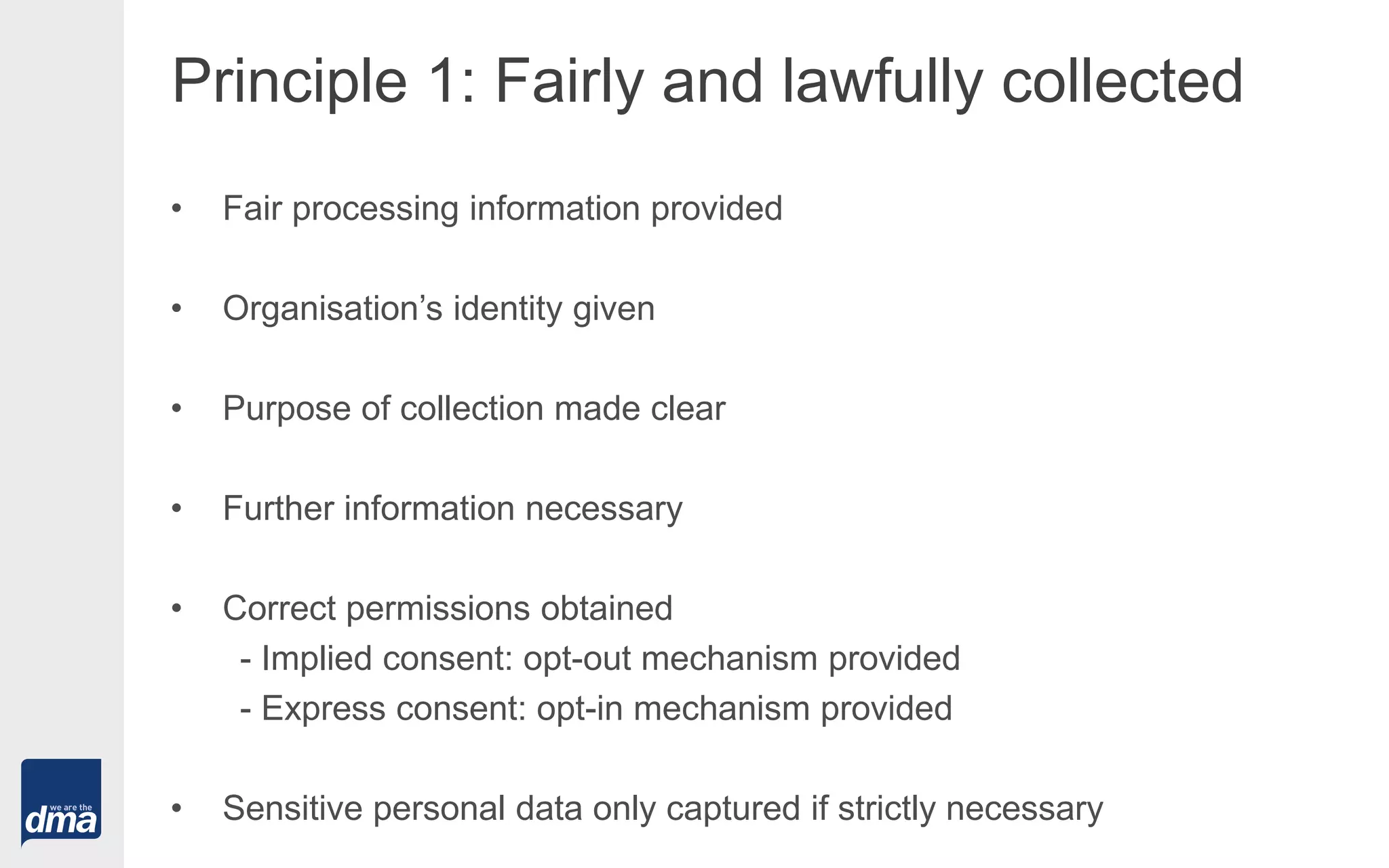 Principle 1: Fairly and lawfully collected
• Fair processing information provided
• Organisation’s identity given
• Purpose of collection made clear
• Further information necessary
• Correct permissions obtained
- Implied consent: opt-out mechanism provided
- Express consent: opt-in mechanism provided
• Sensitive personal data only captured if strictly necessary
 