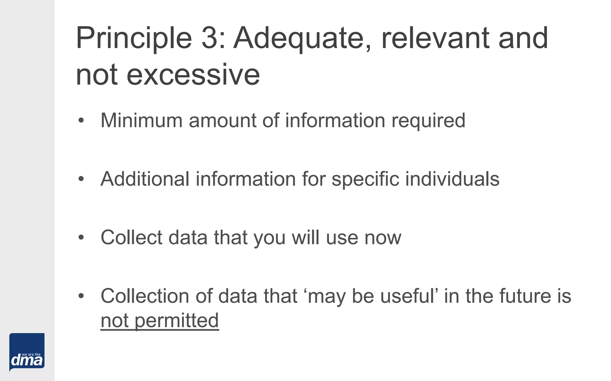 Principle 3: Adequate, relevant and
not excessive
• Minimum amount of information required
• Additional information for specific individuals
• Collect data that you will use now
• Collection of data that ‘may be useful’ in the future is
not permitted
 