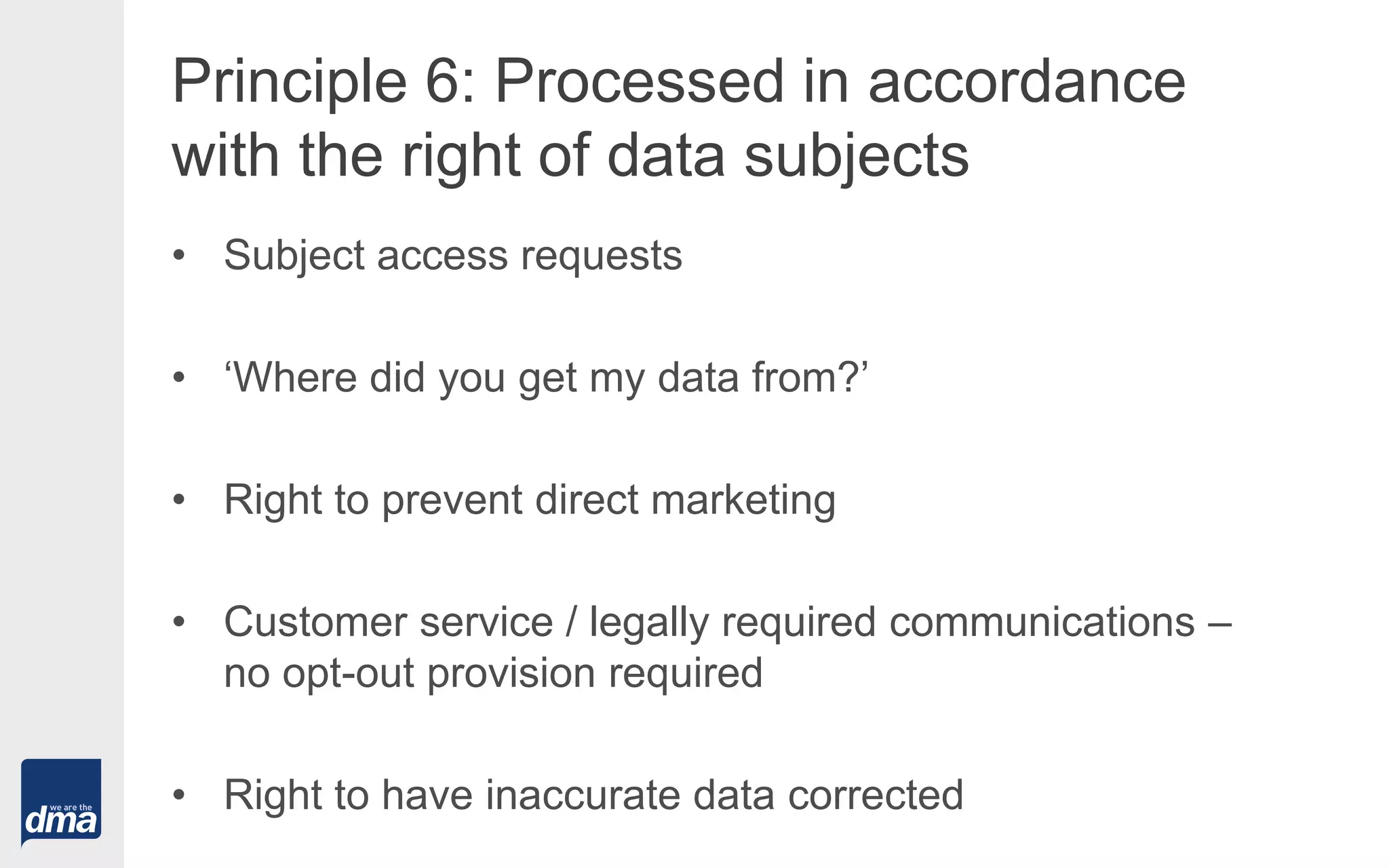 Principle 6: Processed in accordance
with the right of data subjects
• Subject access requests
• ‘Where did you get my data from?’
• Right to prevent direct marketing
• Customer service / legally required communications –
no opt-out provision required
• Right to have inaccurate data corrected
 