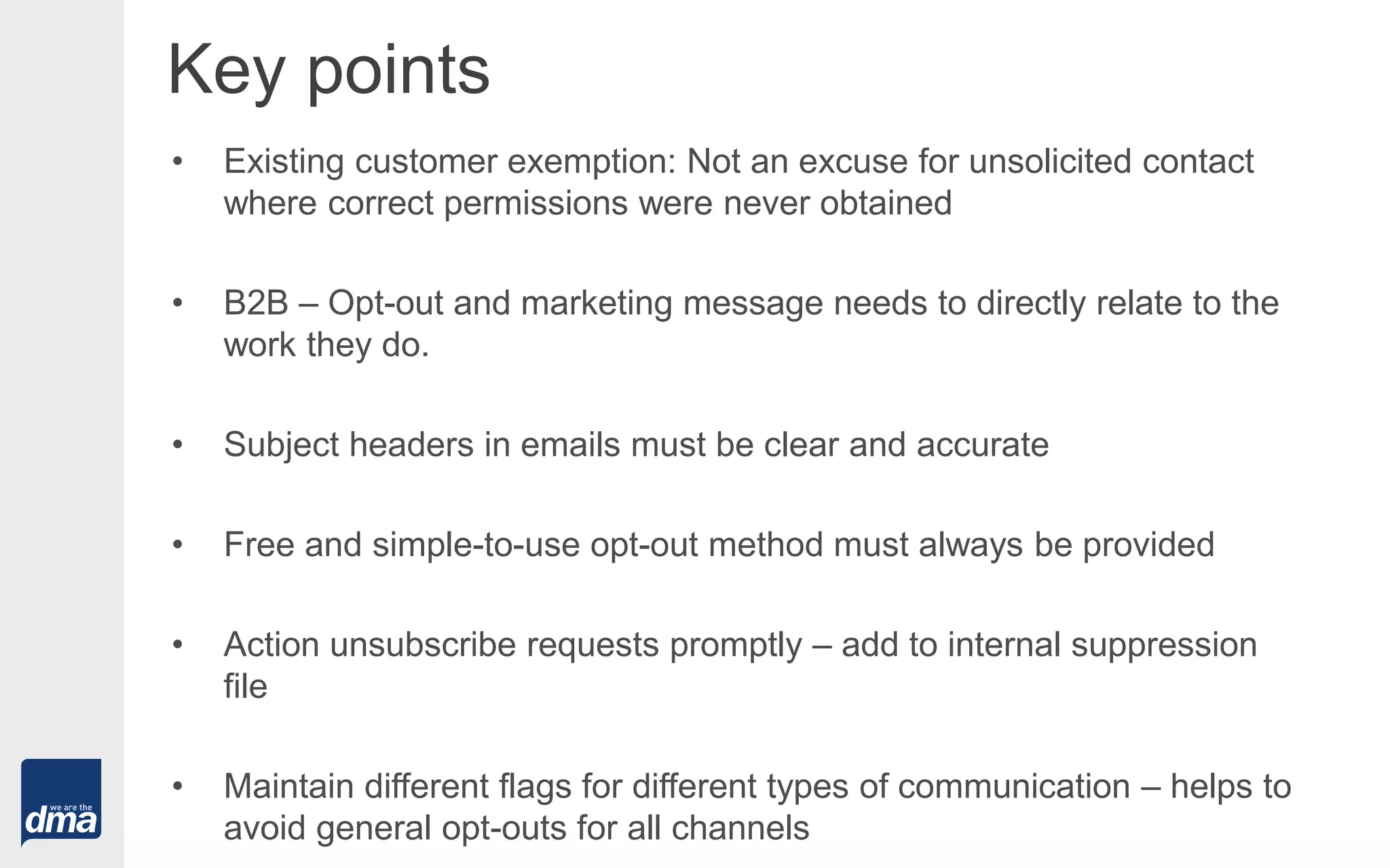 Key points
• Existing customer exemption: Not an excuse for unsolicited contact
where correct permissions were never obtained
• B2B – Opt-out and marketing message needs to directly relate to the
work they do.
• Subject headers in emails must be clear and accurate
• Free and simple-to-use opt-out method must always be provided
• Action unsubscribe requests promptly – add to internal suppression
file
• Maintain different flags for different types of communication – helps to
avoid general opt-outs for all channels
 