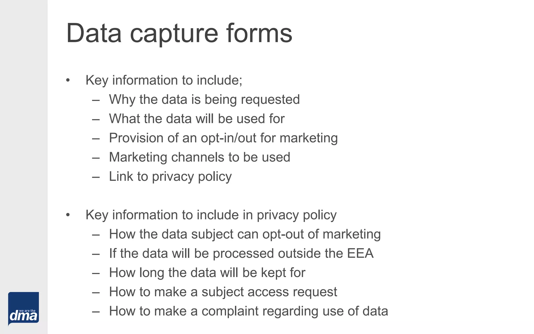 Data capture forms
• Key information to include;
– Why the data is being requested
– What the data will be used for
– Provision of an opt-in/out for marketing
– Marketing channels to be used
– Link to privacy policy
• Key information to include in privacy policy
– How the data subject can opt-out of marketing
– If the data will be processed outside the EEA
– How long the data will be kept for
– How to make a subject access request
– How to make a complaint regarding use of data
 