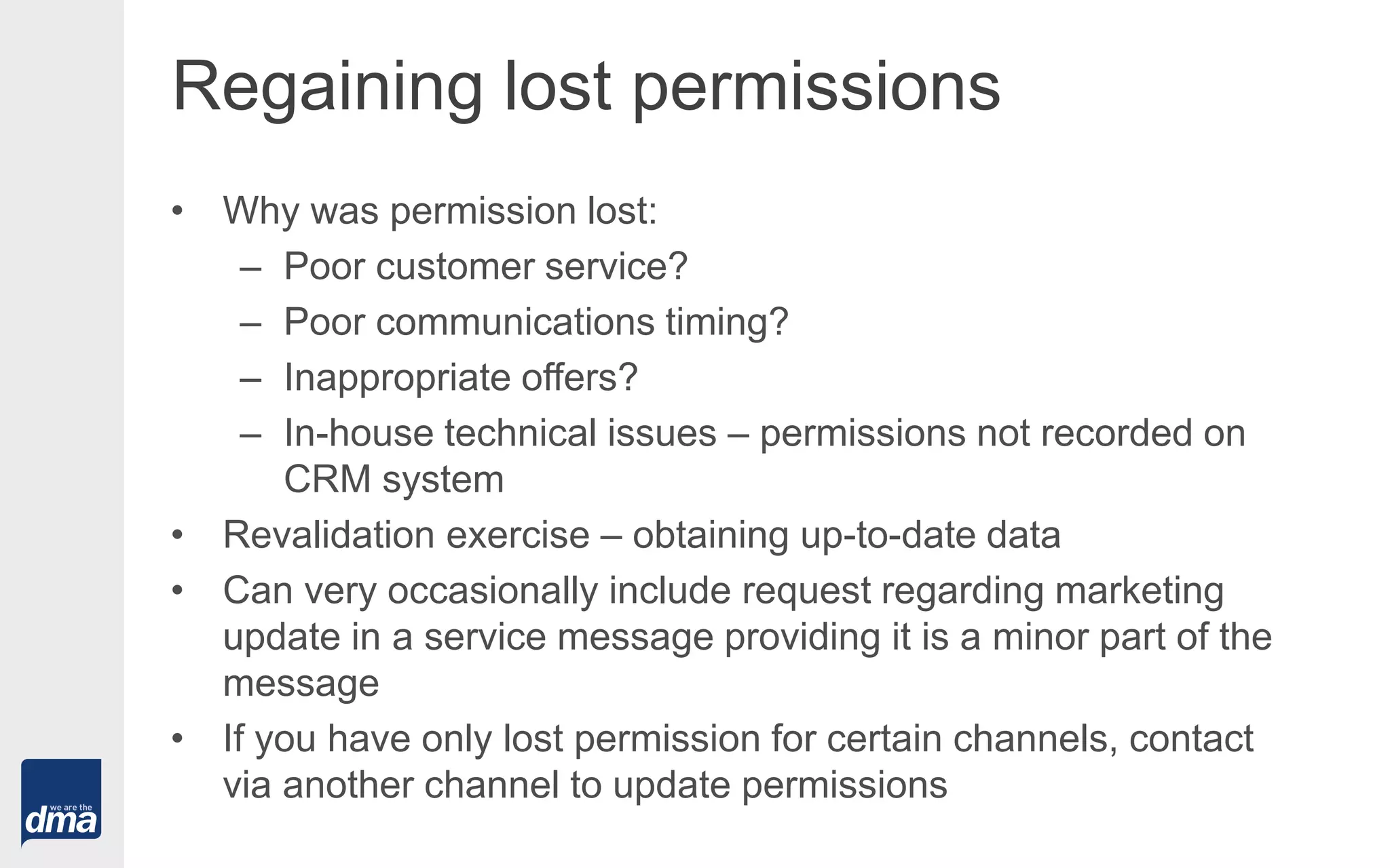 Regaining lost permissions
• Why was permission lost:
– Poor customer service?
– Poor communications timing?
– Inappropriate offers?
– In-house technical issues – permissions not recorded on
CRM system
• Revalidation exercise – obtaining up-to-date data
• Can very occasionally include request regarding marketing
update in a service message providing it is a minor part of the
message
• If you have only lost permission for certain channels, contact
via another channel to update permissions
 