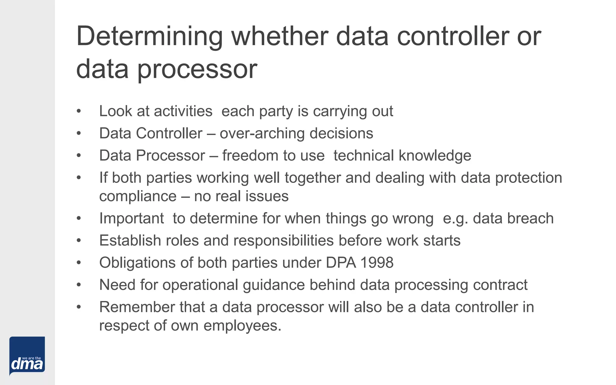 Determining whether data controller or
data processor
• Look at activities each party is carrying out
• Data Controller – over-arching decisions
• Data Processor – freedom to use technical knowledge
• If both parties working well together and dealing with data protection
compliance – no real issues
• Important to determine for when things go wrong e.g. data breach
• Establish roles and responsibilities before work starts
• Obligations of both parties under DPA 1998
• Need for operational guidance behind data processing contract
• Remember that a data processor will also be a data controller in
respect of own employees.
 