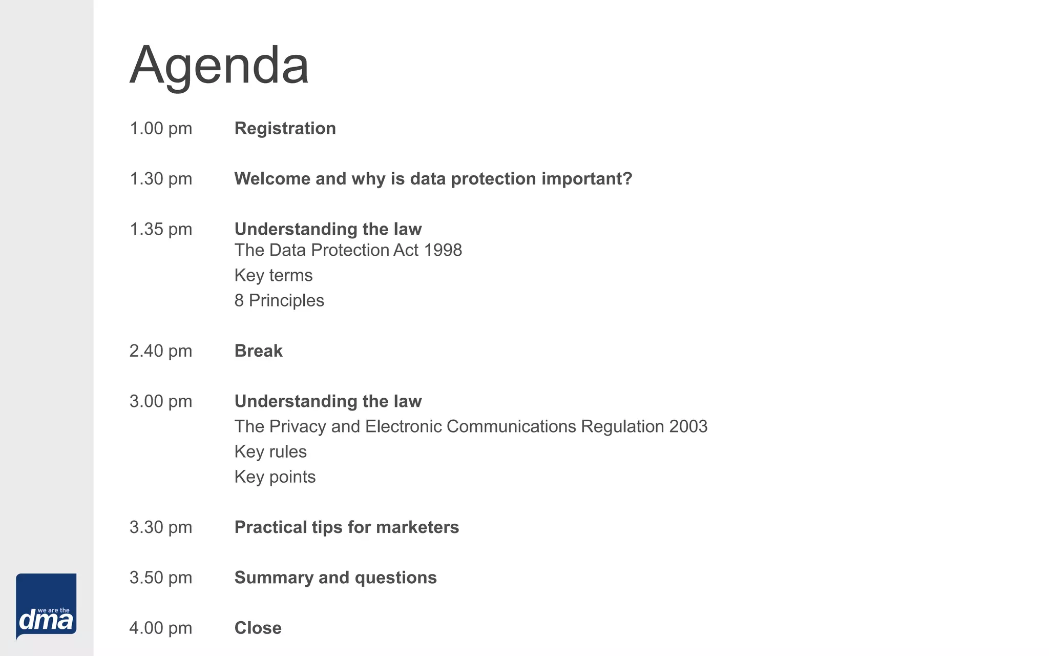 Agenda
1.00 pm Registration
1.30 pm Welcome and why is data protection important?
1.35 pm Understanding the law
The Data Protection Act 1998
Key terms
8 Principles
2.40 pm Break
3.00 pm Understanding the law
The Privacy and Electronic Communications Regulation 2003
Key rules
Key points
3.30 pm Practical tips for marketers
3.50 pm Summary and questions
4.00 pm Close
 