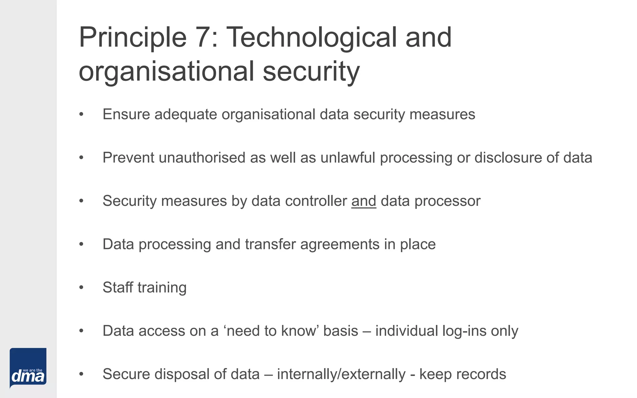 Principle 7: Technological and
organisational security
• Ensure adequate organisational data security measures
• Prevent unauthorised as well as unlawful processing or disclosure of data
• Security measures by data controller and data processor
• Data processing and transfer agreements in place
• Staff training
• Data access on a ‘need to know’ basis – individual log-ins only
• Secure disposal of data – internally/externally - keep records
 