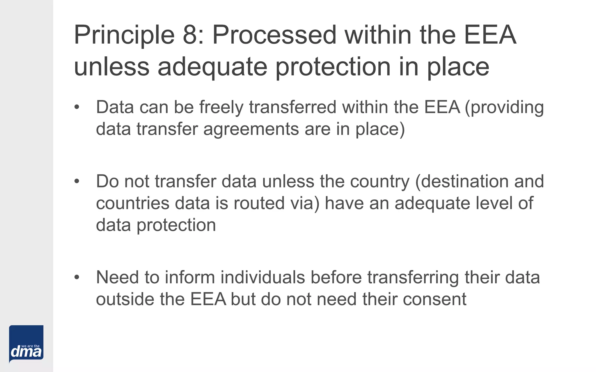 Principle 8: Processed within the EEA
unless adequate protection in place
• Data can be freely transferred within the EEA (providing
data transfer agreements are in place)
• Do not transfer data unless the country (destination and
countries data is routed via) have an adequate level of
data protection
• Need to inform individuals before transferring their data
outside the EEA but do not need their consent
 