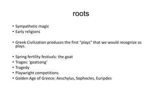 roots
• Sympathetic magic
• Early religions
• Greek Civilization produces the first “plays” that we would recognize as
plays.
•
•
•
•
•

Spring fertility festivals: the goat
Tragos: ‘goatsong’
Tragedy
Playwright competitions
Golden Age of Greece: Aeschylus, Sophocles, Euripdes

 