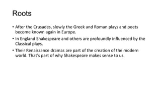 Roots
• After the Crusades, slowly the Greek and Roman plays and poets
become known again in Europe.
• In England Shakespeare and others are profoundly influenced by the
Classical plays.
• Their Renaissance dramas are part of the creation of the modern
world. That’s part of why Shakespeare makes sense to us.

 
