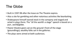 The Globe
• Built in 1597-98 after the lease on The Theatre expires.
• Also a site for gambling and other notorious activities like bearbaiting.
• Shakespeare himself owned stock in the company and staged and
acted in plays there. The “all the world’s a stage” speech is based on a
pun…world/globe.
• Poorer theatre goers sat on the ground I front of the stage
(groundlings); wealthy folks sat in the galleries.
• The plays were aimed at both audiences.

 
