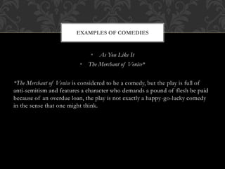 • As You Like It
• The Merchant of Venice*
*The Merchant of Venice is considered to be a comedy, but the play is full of
anti-semitism and features a character who demands a pound of flesh be paid
because of an overdue loan, the play is not exactly a happy-go-lucky comedy
in the sense that one might think.
EXAMPLES OF COMEDIES
 