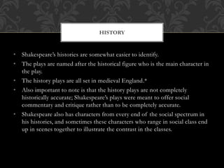 • Shakespeare’s histories are somewhat easier to identify.
• The plays are named after the historical figure who is the main character in
the play.
• The history plays are all set in medieval England.*
• Also important to note is that the history plays are not completely
historically accurate; Shakespeare’s plays were meant to offer social
commentary and critique rather than to be completely accurate.
• Shakespeare also has characters from every end of the social spectrum in
his histories, and sometimes these characters who range in social class end
up in scenes together to illustrate the contrast in the classes.
HISTORY
 