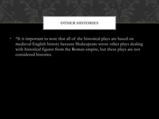 • *It is important to note that all of the historical plays are based on
medieval English history because Shakespeare wrote other plays dealing
with historical figures from the Roman empire, but these plays are not
considered histories.
OTHER HISTORIES
 