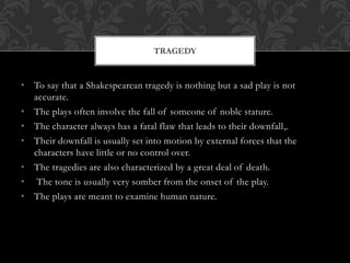 • To say that a Shakespearean tragedy is nothing but a sad play is not
accurate.
• The plays often involve the fall of someone of noble stature.
• The character always has a fatal flaw that leads to their downfall,.
• Their downfall is usually set into motion by external forces that the
characters have little or no control over.
• The tragedies are also characterized by a great deal of death.
• The tone is usually very somber from the onset of the play.
• The plays are meant to examine human nature.
TRAGEDY
 