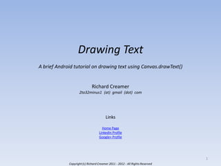 Drawing Text
A brief Android tutorial on drawing text using Canvas.drawText()

Richard Creamer
2to32minus1 (at) gmail (dot) com

Links
Home Page
LinkedIn Profile
Google+ Profile

1
Copyright (c) Richard Creamer 2011 - 2012 - All Rights Reserved

 