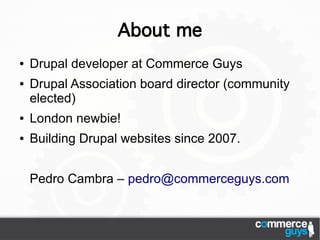 About me
●   Drupal developer at Commerce Guys
●   Drupal Association board director (community
    elected)
●   London newbie!
●   Building Drupal websites since 2007.


    Pedro Cambra – pedro@commerceguys.com
 
