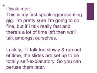 +
Disclaimer:
This is my first speaking/presenting
gig. I’m pretty sure I’m going to do
fine, but if I talk really fast and
there’s a lot of time left then we’ll
talk amongst ourselves.
Luckily, if I talk too slowly & run out
of time, the slides are set up to be
totally self-explanatory. So you can
peruse them later.
 